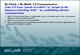 Re-Think / Re-Build I.T Communication
Take I.T from “punch of techies” to “people in the
business technology field ” by establishing effective
communication
1. Shift IT from having discrete relationship events to becoming part of the conversation.
Bring new business expertise into IT.
2. Make the end customer an IT responsibility
3. Hire a marketing expert to communicate professionally with the rest of the organization and
promote I.T as business enabler.
16
 