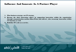 Influence And Innovate As A Partner Player
1. Plan business strategy, not IT strategy.
2. Become the chief innovation officer by supporting innovation within the organization
through communication medias (SharePoint and others) , also encourage innovation within
I.T function as well.
3. Redefine IT’s role as a service.
18
 