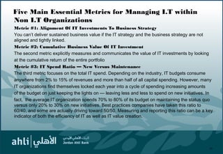 Five Main Essential Metrics for Managing I.T within
Non I.T Organizations
Metric #1: Alignment Of IT Investments To Business Strategy
You can’t deliver sustained business value if the IT strategy and the business strategy are not
aligned and tightly linked.
Metric #2: Cumulative Business Value Of IT Investment
The second metric explicitly measures and communicates the value of IT investments by looking
at the cumulative return of the entire portfolio
Metric #3: IT Spend Ratio — New Versus Maintenance
The third metric focuses on the total IT spend. Depending on the industry, IT budgets consume
anywhere from 2% to 15% of revenues and more than half of all capital spending. However, many
IT organizations find themselves locked each year into a cycle of spending increasing amounts
of the budget on just keeping the lights on — leaving less and less to spend on new initiatives. In
fact, the average IT organization spends 70% to 80% of its budget on maintaining the status quo
versus only 20% to 30% on new initiatives. Best practices companies have taken this ratio to
60/40, and some are actually driving toward 50/50. Measuring and reporting this ratio can be a key
indicator of both the efficiency of IT as well as IT value creation.
20
 
