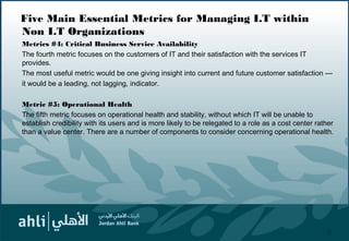 Five Main Essential Metrics for Managing I.T within
Non I.T Organizations
Metrics #4: Critical Business Service Availability
The fourth metric focuses on the customers of IT and their satisfaction with the services IT
provides.
The most useful metric would be one giving insight into current and future customer satisfaction —
it would be a leading, not lagging, indicator.
Metric #5: Operational Health
The fifth metric focuses on operational health and stability, without which IT will be unable to
establish credibility with its users and is more likely to be relegated to a role as a cost center rather
than a value center. There are a number of components to consider concerning operational health.
21
 