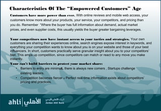 Characteristics Of The “Empowered Customers” Age
Customers have more power than ever. With online reviews and mobile web access, your
customers know more about your products, your service, your competitors, and pricing than
you do. Remember “Where the buyer has full information about demand, actual market
prices, and even supplier costs, this usually yields the buyer greater bargaining leverages.
Your competitors now have instant access to your tactics and strategies. Your own
customers are sharing their experiences online, search engines expose interest in keywords, and
everything your competition wants to know about you is on your website and those of your best
influencers. In short, customers practically serve granular insight about you to your competitors’
feet. This amps up competition, since competitors can match or react to any move you make
instantly.
Your can’t build barriers to protect your market share:
• Barriers to entry are minimal, there is always new comers , Startups challenge
existing leaders.
• Competition becomes fiercer : Perfect real-time information exists about competitors’
pricing and practices.
4
 