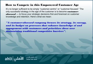How to Compete in this Empowered Customer Age
It’s no longer sufficient to be simply “customer-centric” or “customer-focused.” The
only successful strategy in the age of the customer is to become customer-
obsessed — to focus your strategic decisions first and foremost on customer
knowledge and retention. Here’s what we mean:
“A customer-obsessed company focuses its strategy, its energy,
and its budget on processes that enhance knowledge of and
engagement with customers and prioritizes these over
maintaining traditional competitive barriers”.
5
 