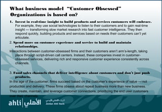 What business model “Customer Obsessed”
Organizations is based on?
1. Invest in real-time insight to build products and services customers will embrace.
For example, they use social technologies to listen to their customers and to gain real-time
insight — transforming slow market research into fast customer intelligence. They then
respond quickly, building products and services based on needs their customers can’t yet
articulate.
2. Spend more on customer experience and service to build and maintain
relationships.
Interactions between customer-obsessed firms and their customers aren’t arm’s-length, taking
place through script-driven call centers. Instead, these companies invest in customer-
obsessed services, delivering rich and responsive customer experience consistently across
channels.
3. Fund sales channels that deliver intelligence about customers and don’t just push
products.
In the age of the customer, firms succeed based on the customer’s experience of value — not
production and delivery. These firms obsess about repeat business more than new business.
They create, maintain, and leverage customer connections, prioritizing the end user customers
over their channels. 6
 