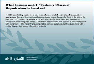 What business model “Customer Obsessed”
Organizations is based on?
4. Shift marketing funds from one-way ads into useful content and interactive
marketing: One-way information delivery no longer works. Successful firms in the age of the
customer don’t just embrace social applications — they focus on them as a foundation for
connection, measuring their impact. These firms are generous with content in their interactions
with customers — like not only providing mobile banking but also delighting customers with
mobile devices that supply information instantly.
7
 