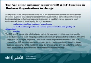 The Age of the customer requires CIO & I.T Function in
Business Organizations to change
As explained in the previous slides in the era of the empowered customer and the customer
obsessed business organizations realized that the customer has tremendous influence over
business strategy, In fact business organization can to establish market leadership and
customers will develop brand loyalty through two values :
technology-enabled customer experiences
as well as direct product or service perceived value and quality of
supporting
services.
The CIO and IT have a vital role to play as part of the business — not as a service provider
to the business, but as an integral part of the value delivery process to the customer. This shift
requires CIOs to forget “alignment” a focus on connecting the dots between IT and “the
business” as if IT were just another technology vendor and concentrate instead on shared
business leadership. CIO’s must think about the emerging role of IT as part of the customer-
value ecosystem as a move toward “empowered business technology
8
 