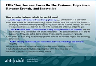 CIOs Must Increase Focus On The Customer Experience,
Revenue Growth, And Innovation
There are major challenges to build this new I.T image?
· . . . technology is often absent from strategy planning . . . Unfortunately, IT is all too often
absent when leaders discuss business strategy options. Statistics show that only 29% of firms report
developing any kind of technology strategy in conjunction with the business strategy. As a result,
IT is significantly disconnected from the rest of the business, and CIOs must bridge the gap.
· . . . and CIOs must help IT professionals to stop seeing themselves as separate. We hear
this in almost every conversation with any IT professional — the constant reference to “IT and the
business” as if they exist as two distinct entities. We also see the expression ‘I.T projects”
In fact there’s no such thing as technology projects; they are all business projects with technology
components.
…….CEO’s already understand the connection between technology and revenue.
Integrating
business and technology is increasingly critical to improving organizational performance.
In study after study, CEOs identify technology integration within the business as a key
differentiator in both reducing costs and increasing revenue
9
 