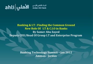 Banking & I.T : Finding the Common Ground
New Role Of I.T & C.I.O in Banks
By Samer Abu Zayed
Deputy CEO/Head Of Group I.T and Enterprise Program
Banking Technology Summit – Jan 2012
Amman - Jordan
 