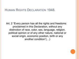 HUMAN RIGHTS DECLARATION 1948.
Art. 2 “Every person has all the rights and freedoms
proclaimed in this Declaration, without any
distinction of race, color, sex, language, religion,
political opinion or of any other nature, national or
social origin, economic position, birth or any
another condition”(…)
 