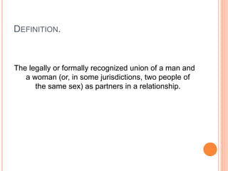 DEFINITION.
The legally or formally recognized union of a man and
a woman (or, in some jurisdictions, two people of
the same sex) as partners in a relationship.
 
