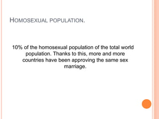 HOMOSEXUAL POPULATION.
10% of the homosexual population of the total world
population. Thanks to this, more and more
countries have been approving the same sex
marriage.
 