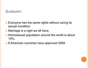 SUMMARY.
 Everyone has the same rights without caring its
sexual condition.
 Marriage is a right we all have.
 Homosexual population around the world is about
10%.
 6 American countries have approved SSM.
 