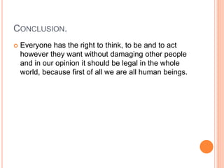 CONCLUSION.
 Everyone has the right to think, to be and to act
however they want without damaging other people
and in our opinion it should be legal in the whole
world, because first of all we are all human beings.
 