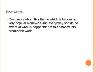 INVITATION.
 Read more about this theme which is becoming
very popular worldwide and everybody should be
aware of what is happenning with homosexuals
around the world.
 