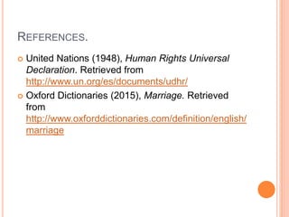 REFERENCES.
 United Nations (1948), Human Rights Universal
Declaration. Retrieved from
http://www.un.org/es/documents/udhr/
 Oxford Dictionaries (2015), Marriage. Retrieved
from
http://www.oxforddictionaries.com/definition/english/
marriage
 