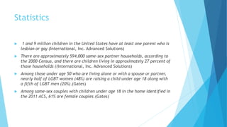 Statistics
 1 and 9 million children in the United States have at least one parent who is
lesbian or gay (International, Inc. Advanced Solutions)
 There are approximately 594,000 same-sex partner households, according to
the 2000 Census, and there are children living in approximately 27 percent of
those households ((International, Inc. Advanced Solutions)
 Among those under age 50 who are living alone or with a spouse or partner,
nearly half of LGBT women (48%) are raising a child under age 18 along with
a fifth of LGBT men (20%).(Gates)
 Among same-sex couples with children under age 18 in the home identified in
the 2011 ACS, 61% are female couples.(Gates)
 