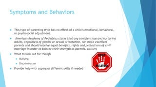 Symptoms and Behaviors
 This type of parenting style has no effect of a child’s emotional, behavioral,
or psychosocial adjustment.
 American Academy of Pediatrics states that any conscientious and nurturing
adults, regardless of gender or sexual orientation, can make excellent
parents and should receive equal benefits, rights and protections of civil
marriage in order to bolster their strength as parents. (Miller)
 What to look out for though
 Bullying
 Discrimination
 Provide help with coping or different skills if needed
 