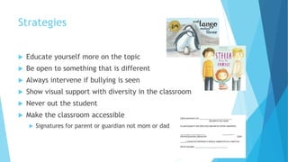 Strategies
 Educate yourself more on the topic
 Be open to something that is different
 Always intervene if bullying is seen
 Show visual support with diversity in the classroom
 Never out the student
 Make the classroom accessible
 Signatures for parent or guardian not mom or dad
 