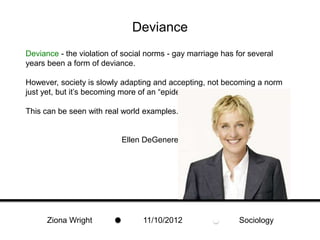 Deviance
Deviance - the violation of social norms - gay marriage has for several
years been a form of deviance.

However, society is slowly adapting and accepting, not becoming a norm
just yet, but it’s becoming more of an “epidemic.”

This can be seen with real world examples.


                           Ellen DeGeneres




      Ziona Wright               11/10/2012                  Sociology
 