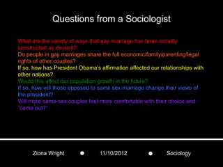 Questions from a Sociologist

What are the variety of ways that gay marriage has been socially
constructed as deviant?
Do people in gay marriages share the full economic/family/parenting/legal
rights of other couples?
If so, how has President Obama’s affirmation affected our relationships with
other nations?
Would this affect our population growth in the future?
If so, how will those opposed to same sex marriage change their views of
the president?
Will more same-sex couples feel more comfortable with their choice and
“come out?”




      Ziona Wright               11/10/2012                 Sociology
 