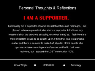 Personal Thoughts & Reflections

              I AM A SUPPORTER.
I personally am a supporter of same-sex relationships and marriages. I am
   pleased to have a president who also is a supporter. I don’t see any
reason to shun the anyone’s sexuality, whatever it may be. I feel there are
 more important issues to be caught up in. I think that love is a personal
   matter and there is so need to make huff about it. I think people who
      oppose same-sex marriage are of course entitled to their own
           opinions, but I support the LGBT community 110%.




     Ziona Wright               11/10/2012                  Sociology
 