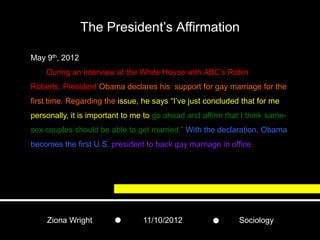 The President’s Affirmation

May 9th, 2012
    During an interview at the White House with ABC’s Robin
Roberts, President Obama declares his support for gay marriage for the
first time. Regarding the issue, he says “I’ve just concluded that for me
personally, it is important to me to go ahead and affirm that I think same-
sex couples should be able to get married.” With the declaration, Obama
becomes the first U.S. president to back gay marriage in office.




    Ziona Wright                 11/10/2012                  Sociology
 
