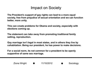 Impact on Society
The President’s support of gay rights can lead to a more equal
society, free from prejudice of sexual orientation and we can function
better, more unity.

This can create problems for Obama and society, especially with
elections coming up.

The statement can take away from promoting traditional family
setting, reproduction.

Gay marriage isn’t legal in most states, and in others they live by
cohabitation. Being our president, he has power to make decisions.

For a social norm, its not common for a president to be openly
supportive of same sex marriage.



     Ziona Wright              11/10/2012               Sociology
 