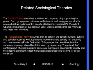 Related Sociological Theories

The Conflict Theory describes societies as composed of groups vying for
power. Each group protects its own self-interests and struggles to make its
own cultural ways dominant in society. (Ballantine, Roberts 87). President
Obama’s declaration of support can upset those against same sex marriage
and mess with his votes.


The Functionalist Theory assumes that all parts of the social structure, culture
and social processes work together to make the whole society run smoothly
and harmoniously (Émile Durkheim). This perspective would explain that
same-sex marriage should be determined by democracy. There is a lot of
conflict about whether legalizing same-sex marriage is beneficial to society and
the ongoing argument reflect the functionalist perspective's strive for social
cohesion.



          Ziona Wright               11/10/2012                  Sociology
 
