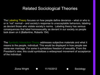 Related Sociological Theories

The Labeling Theory focuses on how people define deviance – what or who is
or is “not” normal – and society’s response to unacceptable behaviors, labeling
as deviant those who violate society’s norms. Labeling theory has serious
consequences that label homosexuality as deviant in our society so people
look down on it (Ballantine, Roberts 154)



The Symbolic Interaction Theory addresses subjective materials and what it
means to the people, individual. This would be displayed in how people see
same-sex marriage. For some it symbolizes freedom of sexuality. From the
President’s view, this could symbolizes a widespread movement of acceptance
of the individual.




          Ziona Wright               11/10/2012                 Sociology
 