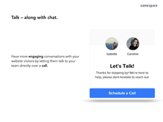 Talk – along with chat.
Have more engaging conversations with your
website visitors by letting them talk to your
team directly over a call.
 
