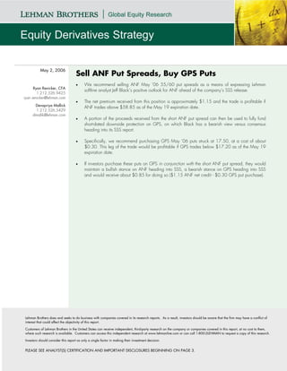 May 2, 2006
                                    Sell ANF Put Spreads, Buy GPS Puts
                                    •     We recommend selling ANF May ’06 55/60 put spreads as a means of expressing Lehman
      Ryan Renicker, CFA
                                          softline analyst Jeff Black’s positive outlook for ANF ahead of the company’s SSS release.
        1.212.526.9425
ryan.renicker@lehman.com
                                    •     The net premium received from this position is approximately $1.15 and the trade is profitable if
      Devapriya Mallick
                                          ANF trades above $58.85 as of the May 19 expiration date.
       1.212.526.5429
     dmallik@lehman.com
                                    •     A portion of the proceeds received from the short ANF put spread can then be used to fully fund
                                          short-dated downside protection on GPS, on which Black has a bearish view versus consensus
                                          heading into its SSS report.

                                    •     Specifically, we recommend purchasing GPS May ’06 puts struck at 17.50, at a cost of about
                                          $0.30. This leg of the trade would be profitable if GPS trades below $17.20 as of the May 19
                                          expiration date.

                                    •     If investors purchase these puts on GPS in conjunction with the short ANF put spread, they would
                                          maintain a bullish stance on ANF heading into SSS, a bearish stance on GPS heading into SSS
                                          and would receive about $0.85 for doing so ($1.15 ANF net credit - $0.30 GPS put purchase).




Lehman Brothers does and seeks to do business with companies covered in its research reports. As a result, investors should be aware that the firm may have a conflict of
interest that could affect the objectivity of this report.

Customers of Lehman Brothers in the United States can receive independent, third-party research on the company or companies covered in this report, at no cost to them,
where such research is available. Customers can access this independent research at www.lehmanlive.com or can call 1-800-2LEHMAN to request a copy of this research.

Investors should consider this report as only a single factor in making their investment decision.


PLEASE SEE ANALYST(S) CERTIFICATION AND IMPORTANT DISCLOSURES BEGINNING ON PAGE 3.
 