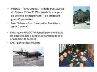 • Pelotas – Punta Arenas – cidade mais austral
  do Chile – 53 S e 71 W (situada às margens
  do Estreito de magalhães) – de 30 para 9
  graus C (pernoite)
• Base Chilena – Pres. Eduardo Frei Montalva –
  aprox 0 graus C

• Embarque o NApOC Ari Rongel (pernoite) desvio
  de blocos de gelo e banquisas (camadas de gelo
  à superfície do oceano).
• EACF: por Helicóptero/Bote
 