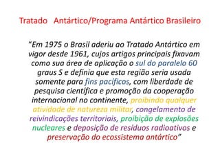 Tratado Antártico/Programa Antártico Brasileiro

  “Em 1975 o Brasil aderiu ao Tratado Antártico em
  vigor desde 1961, cujos artigos principais fixavam
   como sua área de aplicação o sul do paralelo 60
     graus S e definia que esta região seria usada
    somente para fins pacíficos, com liberdade de
    pesquisa científica e promoção da cooperação
   internacional no continente, proibindo qualquer
   atividade de natureza militar, congelamento de
  reivindicações territoriais, proibição de explosões
   nucleares e deposição de resíduos radioativos e
        preservação do ecossistema antártico”
 