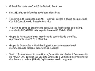 • O Brasil faz parte do Comitê do Tratado Antártico

• Em 1982 deu-se início das atividades científicas

• 1983 inicio da instalação da EACF – o Brasil integra o grupo dos países do
  Comitê Consultivo do Tratado Antártico

•   A partir de 1991 os projetos de pesquisa são financiados pelo CNPq,
    através do PROANTAR, criado pelo decreto 86.830 de 1982

• Grupo de Assessoramente: membros da comunidade científica,
  representantes do CNPq e Marinha

• Grupo de Operações – Marinha: logística, suporte operacional,
  manutenção da estação, laboratórios e abrigos

• Tanto o Assessoramento com Operações estão vinculados à Subcomissão
  do PROANTAR, que por sua vez esta vinculada a Comissão Interministerial
  dos Recursos do Mar (CIRM), órgão executivo do programa
 