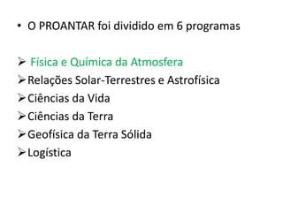 • O PROANTAR foi dividido em 6 programas

 Física e Química da Atmosfera
Relações Solar-Terrestres e Astrofísica
Ciências da Vida
Ciências da Terra
Geofísica da Terra Sólida
Logística
 
