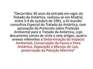 “Decorridos 30 anos da entrada em vigor do
  Tratado da Antártica, realizou-se em Madrid,
   entre 3-4 de outubro de 1991, a XI reunião
consultiva Especial do Tratado da Antártica, com
     aprovação do Protocolo sobre Proteção
   Ambiental para o Tratado da Antártica, cujo
documento consta de vinte e sete artigos, quatro
 anexos referentes a Determinação do Impacto
    Ambiental, Conservação da Fauna e Flora
     Antártica, Deposição e Manejo do Lixo,
       preservação da Poluição Marinha”
 