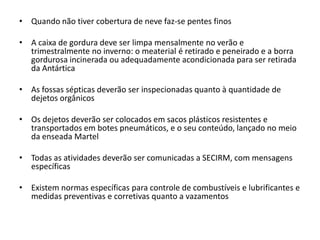 • Quando não tiver cobertura de neve faz-se pentes finos

• A caixa de gordura deve ser limpa mensalmente no verão e
  trimestralmente no inverno: o meaterial é retirado e peneirado e a borra
  gordurosa incinerada ou adequadamente acondicionada para ser retirada
  da Antártica

• As fossas sépticas deverão ser inspecionadas quanto à quantidade de
  dejetos orgânicos

• Os dejetos deverão ser colocados em sacos plásticos resistentes e
  transportados em botes pneumáticos, e o seu conteúdo, lançado no meio
  da enseada Martel

• Todas as atividades deverão ser comunicadas a SECIRM, com mensagens
  específicas

• Existem normas específicas para controle de combustíveis e lubrificantes e
  medidas preventivas e corretivas quanto a vazamentos
 