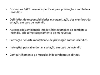 • Existem na EACF normas específicas para prevenção e combate a
  incêndios

• Definições de responsabilidades e a organização dos membros da
  estação em caso de incêndio

• As condições ambientais impõe sérias restrições ao combate a
  incêndio, tais como congelamento de mangueiras

• Formação de forte mentalidade de prevenção contar incêndios

• Instruções para abandonar a estação em caso de incêndio

• Compartilhamento de módulos independentes e abrigos
 