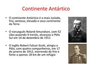 Continente Antártico
• O continente Antártico é o mais isolado,
  frio, ventoso, elevado e seco continente
  da Terra

• O norueguês Roland Amundsen, com 52
  cães puxando 4 trenós, alcançou o Pólo
  Sul em 14 de dezembro de 1911

• O inglês Robert Falcon Scott, atingiu o
  Pólo, com quatro companheiros, em 17
  de janeiro de 1912, morrendo de frio e
  fome a apenas 18 km de um refúgio
 