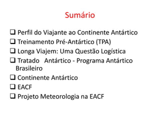 Sumário
 Perfil do Viajante ao Continente Antártico
 Treinamento Pré-Antártico (TPA)
 Longa Viajem: Uma Questão Logística
 Tratado Antártico - Programa Antártico
 Brasileiro
 Continente Antártico
 EACF
 Projeto Meteorologia na EACF
 