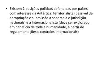 • Existem 2 posições políticas defendidas por países
  com interesse na Antártica: territorialista (passível de
  apropriação e submissão a soberania e jurisdição
  nacionais) e a internacionalista (deve ser explorado
  em benefício de toda a humanidade, a partir de
  regulamentações e controles internacionais)
 