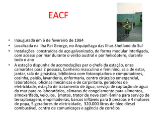 EACF

• Inaugurada em 6 de fevereiro de 1984
• Localizada na Ilha Rei George, no Arquipélago das Ilhas Shetland do Sul
• Instalações construídas de aço galvanizado, de forma modular interligada,
  com acesso por mar durante o verão austral e por helicóptero, durante
  todo o ano
• A estação dispunha de acomodações par o chefe da estação, onze
  camarotes para 2 pessoas, banheiro masculino e feminino, sala de estar,
  jantar, sala de ginástica, biblioteca com fotocopiadora e computadores,
  cozinha, paióis, lavanderia, enfermaria, centro cirúrgico emergencial,
  laboratórios, oficinas mecânicas e de carpintaria, geradores de
  eletricidade, estação de tratamento de água, serviço de captação de água
  do mar para os laboratórios, câmaras de congelamento para alimentos,
  almoxarifado, veículos, (motos, trator de neve com lâmina para serviço de
  terraplanagem, empilhadeiras, barcos infláveis para 8 pessoas e 4 motores
  de popa, 5 geradores de eletricidade, 320.000 litros de óleo diesel
  combustível, centro de comunicaçes e agência de corrêios
 