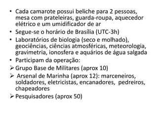 • Cada camarote possui beliche para 2 pessoas,
  mesa com prateleiras, guarda-roupa, aquecedor
  elétrico e um umidificador de ar
• Segue-se o horário de Brasília (UTC-3h)
• Laboratórios de biologia (seco e molhado),
  geociências, ciências atmosféricas, meteorologia,
  gravimetria, ionosfera e aquários de água salgada
• Participam da operação:
 Grupo Base de Militares (aprox 10)
 Arsenal de Marinha (aprox 12): marceneiros,
  soldadores, eletricistas, encanadores, pedreiros,
  chapeadores
 Pesquisadores (aprox 50)
 