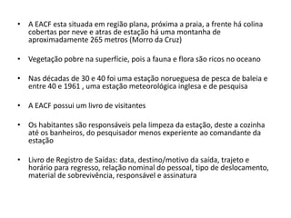 • A EACF esta situada em região plana, próxima a praia, a frente há colina
  cobertas por neve e atras de estação há uma montanha de
  aproximadamente 265 metros (Morro da Cruz)

• Vegetação pobre na superfície, pois a fauna e flora são ricos no oceano

• Nas décadas de 30 e 40 foi uma estação norueguesa de pesca de baleia e
  entre 40 e 1961 , uma estação meteorológica inglesa e de pesquisa

• A EACF possui um livro de visitantes

• Os habitantes são responsáveis pela limpeza da estação, deste a cozinha
  até os banheiros, do pesquisador menos experiente ao comandante da
  estação

• Livro de Registro de Saídas: data, destino/motivo da saída, trajeto e
  horário para regresso, relação nominal do pessoal, tipo de deslocamento,
  material de sobrevivência, responsável e assinatura
 