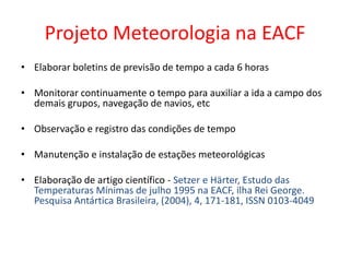 Projeto Meteorologia na EACF
• Elaborar boletins de previsão de tempo a cada 6 horas

• Monitorar continuamente o tempo para auxiliar a ida a campo dos
  demais grupos, navegação de navios, etc

• Observação e registro das condições de tempo

• Manutenção e instalação de estações meteorológicas

• Elaboração de artigo científico - Setzer e Härter, Estudo das
  Temperaturas Mínimas de julho 1995 na EACF, ilha Rei George.
  Pesquisa Antártica Brasileira, (2004), 4, 171-181, ISSN 0103-4049
 