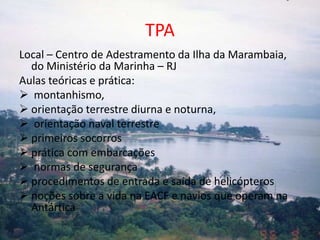 TPA
Local – Centro de Adestramento da Ilha da Marambaia,
  do Ministério da Marinha – RJ
Aulas teóricas e prática:
 montanhismo,
 orientação terrestre diurna e noturna,
 orientação naval terrestre
 primeiros socorros
 prática com embarcações
 normas de segurança
 procedimentos de entrada e saída de helicópteros
 noções sobre a vida na EACF e navios que operam na
  Antártica
 