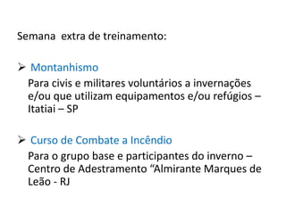 Semana extra de treinamento:

 Montanhismo
 Para civis e militares voluntários a invernações
 e/ou que utilizam equipamentos e/ou refúgios –
 Itatiai – SP

 Curso de Combate a Incêndio
 Para o grupo base e participantes do inverno –
 Centro de Adestramento “Almirante Marques de
 Leão - RJ
 