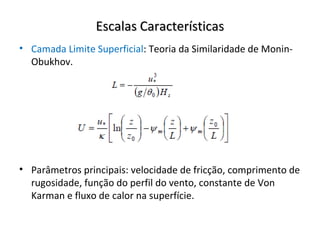 Escalas Características
• Camada Limite Superficial: Teoria da Similaridade de Monin-
  Obukhov.




• Parâmetros principais: velocidade de fricção, comprimento de
  rugosidade, função do perfil do vento, constante de Von
  Karman e fluxo de calor na superfície.
 