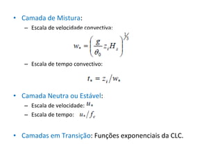 • Camada de Mistura:
   – Escala de velocidade convectiva:




   – Escala de tempo convectivo:




• Camada Neutra ou Estável:
   – Escala de velocidade:
   – Escala de tempo:


• Camadas em Transição: Funções exponenciais da CLC.
 