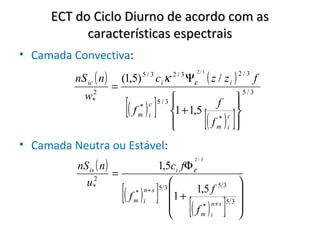ECT do Ciclo Diurno de acordo com as
           características espectrais
• Camada Convectiva:
          nS ic ( n )                                            ( z / zi ) 2 / 3 f
                                                           2/3
                            (1,5)   5/3
                                          ciκ   2/3
                                                      Ψε
               2
                        =                                                         5/3

                             [( f ) ]
             w                                                               
               *
                                * c
                                    5/3                  f                   
                                m i             1 + 1,5 *
                                                
                                                        fm      [( ) ]   c
                                                                          i
                                                                              
                                                                              
                                                                              
• Camada Neutra ou Estável:
          nS is ( n )
                                                           2/3
                                          1,5ci fΦ ε
                      =
               2
                                                             
                            [( f ) ]
            u*                                            53
                               * n+ s
                                          53
                                                   1,5 f     
                                             1 + * n + s 5 3 
                               m i
                                             
                                                     [(
                                                     fm i     
                                                                )    ]
 