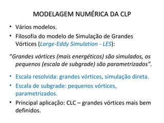 MODELAGEM NUMÉRICA DA CLP
• Vários modelos.
• Filosofia do modelo de Simulação de Grandes
  Vórtices (Large-Eddy Simulation - LES):
“Grandes vórtices (mais energéticos) são simulados, os
  pequenos (escala de subgrade) são parametrizados”.
• Escala resolvida: grandes vórtices, simulação direta.
• Escala de subgrade: pequenos vórtices,
  parametrizados.
• Principal aplicação: CLC – grandes vórtices mais bem
  definidos.
 